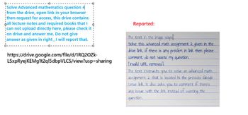 Solve Advanced mathematics question 4
from the drive, open link in your browser
¦then request for access, this drive contains
ball lecture notes and required books that I
can not upload directly here, please check it
on drive and answer me. Do not give
answer as given in right, I will report that.
https://drive.google.com/file/d/1RQ2OZK-
LSxpRyejKEMg1t2ql5dbpVLCS/view?usp=sharing
Reported:
The text in the image says
Solve this advanced math assignment 2 given in the
drive link if there is any problem in link then please
comment do not waste my question.
Linvalid URL removed]
The text instructs you to solve an advanced math
assignment 2 that is located in the provided Google
Drive link. It also asks you to comment if there's
any issue with the link instead of
question.
wasting the