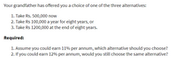 Your grandfather has offered you a choice of one of the three alternatives:
1. Take Rs. 500,000 now
2. Take Rs 100,000 a year for eight years, or
3. Take Rs 1200,000 at the end of eight years.
Required:
1. Assume you could earn 11% per annum, which alternative should you choose?
2. If you could earn 12% per annum, would you still choose the same alternative?
