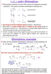 a, ß, y, and o Eliminations
Elimination reactions are just the reverse of migratory insertion
reactions. The various common elimination reactions are :
H
B-hydride elimination
a-hydride elimination
M-
carbonyl elimination
or decarbonylation
>
No change in formal oxidation state (exception: alkylidenes)
V Must have an empty orbital that is cisoidal to the group doing an
elimination reaction on. Alternatively, a cisoidal labile ligand that can
easily dissociate to open up an empty orbital.
V An 18e- complex has to lose a ligand to open up a site for elimination. In
each case the addition of excess ligand inhibits the reaction by
quenching the open site.
Eliminations: examples
* One of the hardest elimination reactions is the breaking of
o- C-C bond.
migratory insertion
8*
H
H.
CH3
M-CH3
-CH3
But the reverse methyl elimination rxn is very difficult
methyl elimination
H
Very
Difficult!
CH,
M- CH,
CH,
rotation of C-C
bond to move CH,
group away from
metal to avoid steric
effects
M-H
Bhydride elimination
One reason for this is that the C-C o-bond is surrounded by more reactive C-H bonds
that short-circuit the attack on the C-C bond and can instead give a B-hydride
elimination. The directed nature of the sp» hybridized C-C o-bond also makes overlap
with the empty metal orbital quite difficult.
