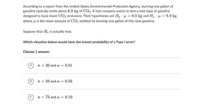 According to a report from the United States Environmental Protection Agency, burning one gallon of
gasoline typically emits about 8.9 kg of CO2. A fuel company wants to test a new type of gasoline
designed to have lower CO2 emissions. Their hypotheses are Ho : µ = 8.9 kg and H, : µ < 8.9 kg.
where u is the mean amount of CO, emitted by burning one gallon of this new gasoline.
Suppose that Ho is actually true.
Which situation below would have the lowest probability of a Type I error?
Choose 1 answer:
n = 20 and a = 0.01
n = 50 and a = 0.05
n = 75 and a = 0.10
