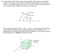 1. (a) The figure shows three circular arcs centered at the origin of a coordinate
system. On each arc, the uniformly distributed charge is given in terms of Q =
3.28 µC. The radii are given in terms of R = 91.0 mm. What is the magnitude of
the net electric field in N/C at the origin due to the arcs?
3R
+9Q
-1Q
2R
+Q
R
(b) An electric field given by E = 7.80 i – 7.40(y² + 8.00) j pierces the Gaussian
cube of edge length 58.0 cm and positioned as shown in the figure. (The
magnitude E is in newtons per coulomb and the position x is in meters.) What is
the net electric flux in Nm²/C through the cube?
Gaussian
surface
