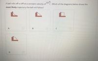 13
.Which of the diagrams below shows the
A ball rolls off a cliff at a constant velocity of
most likely trajectory the ball will follow?
B.
