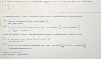 Find the optimum strategies for player A and player B in the following game. Find the value of the game. (Be sure to look for a saddle point first.)
6-5
7
Find the optimum strategy for player A. Choose the correct answer below and fill in the answer box(es) to complete your choice.
OA. The game is strictly determined. Player A should choose row
(Type a whole number.)
B.
The game is not strictly determined. Player A should choose row 1 with probability and row 2 with probability
(Type integers or simplified fractions.)
Find the optimum strategy for player B. Choose the correct answer below and fill in the answer box(es) to complete your choice.
OA. The game is strictly determined. Player B should choose column
(Type a whole number.)
B.
The game is not strictly determined. Player B should choose column 1 with probability and column 2 with probability
(Type integers or simplified fractions.)
The value of the game is
(Type an integer or a simplified fraction.)
49
8
19
11
19