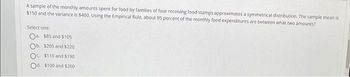 A sample of the monthly amounts spent for food by families of four receiving food stamps approximates a symmetrical distribution. The sample mean is
$150 and the variance is $400. Using the Empirical Rule, about 95 percent of the monthly food expenditures are between what two amounts?
Select one:
$85 and $105
Ob. $205 and $220
O $110 and $190
Od. $100 and $200