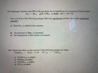 ### Chemical Equilibrium and Reaction Effects

#### Question 261

Hydrogen, bromine, and HBr in the gas phase are in equilibrium in a container of fixed volume.

\[ \text{H}_2(g) + \text{Br}_2(g) \rightleftharpoons 2 \text{HBr}(g) \, \, (\text{+ heat}) \quad \Delta H^\circ = -103.7 \, \text{kJ} \]

**How will each of the following changes affect the equilibrium and the value of the equilibrium constant?**

a) Some \(\text{H}_2(g)\) is added to the container.

b) The pressure of \(\text{HBr}(g)\) is increased.

c) The temperature of this system is increased.

#### Question 262

Predict the effect on this reaction if the following changes are made.

\[ \text{Fe(OH)}_3(s) + \text{H}_2\text{O}(l) \rightarrow \text{Fe}^{3+}(aq) + 3 \text{OH}^-(aq) \]

a) \(\text{Fe(NO}_3)_3(aq)\) is added:

b) \(\text{NaOH}(aq)\) is added:

c) \(\text{Fe(OH)}_3(s)\) is added:

d) \(\text{HCl}(aq)\) is added: