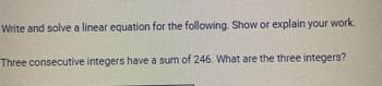 Write and solve a linear equation for the following. Show or explain your work.
Three consecutive integers have a sum of 246. What are the three integers?