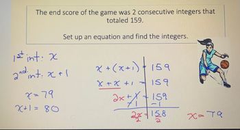 The end score of the game was 2 consecutive integers that
totaled 159.
Set up an equation and find the integers.
1st int: x
and int. x+1
2
x=79
X+1=80
x + (x+₁)+
159
x + x + 1 = 159
x + 1 + 159
2x+158
2x
х=та