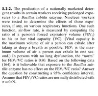 5.3.2. The production of a nationally marketed deter-
gent results in certain workers receiving prolonged expo-
sures to a Bacillus subtilis enzyme. Nineteen workers
were tested to determine the effects of those expo-
sures, if any, on various respiratory functions. One such
function, air-flow rate, is measured by computing the
ratio of a person's forced expiratory volume (FEV,)
to his or her vital capacity (VC). (Vital capacity is
the maximum volume of air a person can exhale after
taking as deep a breath as possible; FEV, is the max-
imum volume of air a person can exhale in one sec-
ond.) In persons with no lung dysfunction, the “norm"
for FEV,/VC ratios is 0.80. Based on the following data
(164), is it believable that exposure to the Bacillus sub-
tilis enzyme has no effect on the FEV,/VC ratio? Answer
the question by constructing a 95% confidence interval.
Assume that FEV¡/VC ratios are normally distributed with
o =0.09.
