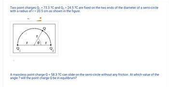 Two point charges Q₁ = 73.3 ?C and Q₂ = 24.5 ?C are fixed on the two ends of the diameter of a semi-circle
with a radius of r = 20.5 cm as shown in the figure.
1
r
r
0 r
2
A massless point charge Q = 58.3 ?C can slide on the semi-circle without any friction. At which value of the
angle? will the point charge Q be in equilibrum?