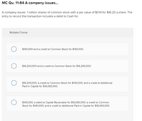 MC Qu. 11-64 A company issues...
A company issues 1 million shares of common stock with a par value of $0.14 for $16.20 a share. The
entry to record this transaction includes a debit to Cash for:
Multiple Choice
$140,000 and a credit to Common Stock for $140,000.
$16,200,000 and a credit to Common Stock for $16,200,000.
$16,200,000, a credit to Common Stock for $140,000, and a credit to Additional
Paid-in Capital for $16,060,000.
$140,000, a debit to Capital Receivable for $16,060,000, a credit to Common
Stock for $140,000, and a credit to Additional Paid-in Capital for $16,060,000.
