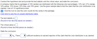 Conduct the hypothesis test and provide the test statistic and the critical value, and state the conclusion.
A company claims that its packages of 100 candies are distributed with the following color percentages: 13% red, 21% orange,
14% yellow, 12% brown, 22% blue, and 18% green. Use the given sample data to test the claim that the color distribution is as
claimed. Use a 0.10 significance level.
Click the icon to view the color counts for the candy in the package.
Click here to view the chi-square distribution table.
The test statistic is
(Round to two decimal places as needed.)
The critical value is
(Round to three decimal places as needed.)
State the conclusion.
Ho. There
sufficient evidence to warrant rejection of the claim that the color distribution is as claimed.
