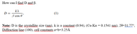 How can I find D and B.
k)
D
(1)
B cos 0
Note: D is the srystallite size (nm), k is a constant (0.94), (Cu-Ka = 0.1541 nm), 20=31.77°,
Diffraction line (100), çell constants a=b=3.25Å
