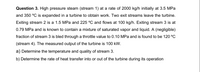 Question 3. High pressure steam (stream 1) at a rate of 2000 kg/h initially at 3.5 MPa
and 350 °C is expanded in a turbine to obtain work. Two exit streams leave the turbine.
Exiting stream 2 is a 1.5 MPa and 225 °C and flows at 100 kg/h. Exiting stream 3 is at
0.79 MPa and is known to contain a mixture of saturated vapor and liquid. A (negligible)
fraction of stream 3 is bled through a throttle value to 0.10 MPa and is found to be 120 °C
(stream 4). The measured output of the turbine is 100 kW.
a) Determine the temperature and quality of stream 3.
b) Determine the rate of heat transfer into or out of the turbine during its operation
