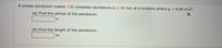 A simple pendulum makes 138 complete oscillations in 2.50 min at a location whereg = 9.80 m/s².
(a) Find the period of the pendulum.
(b) Find the length of the pendulum.
