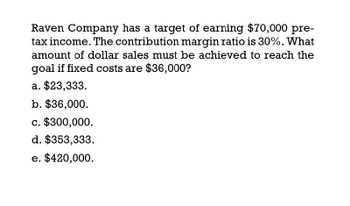 Raven Company has a target of earning $70,000 pre-
tax income. The contribution margin ratio is 30%. What
amount of dollar sales must be achieved to reach the
goal if fixed costs are $36,000?
a. $23,333.
b. $36,000.
c. $300,000.
d. $353,333.
e. $420,000.