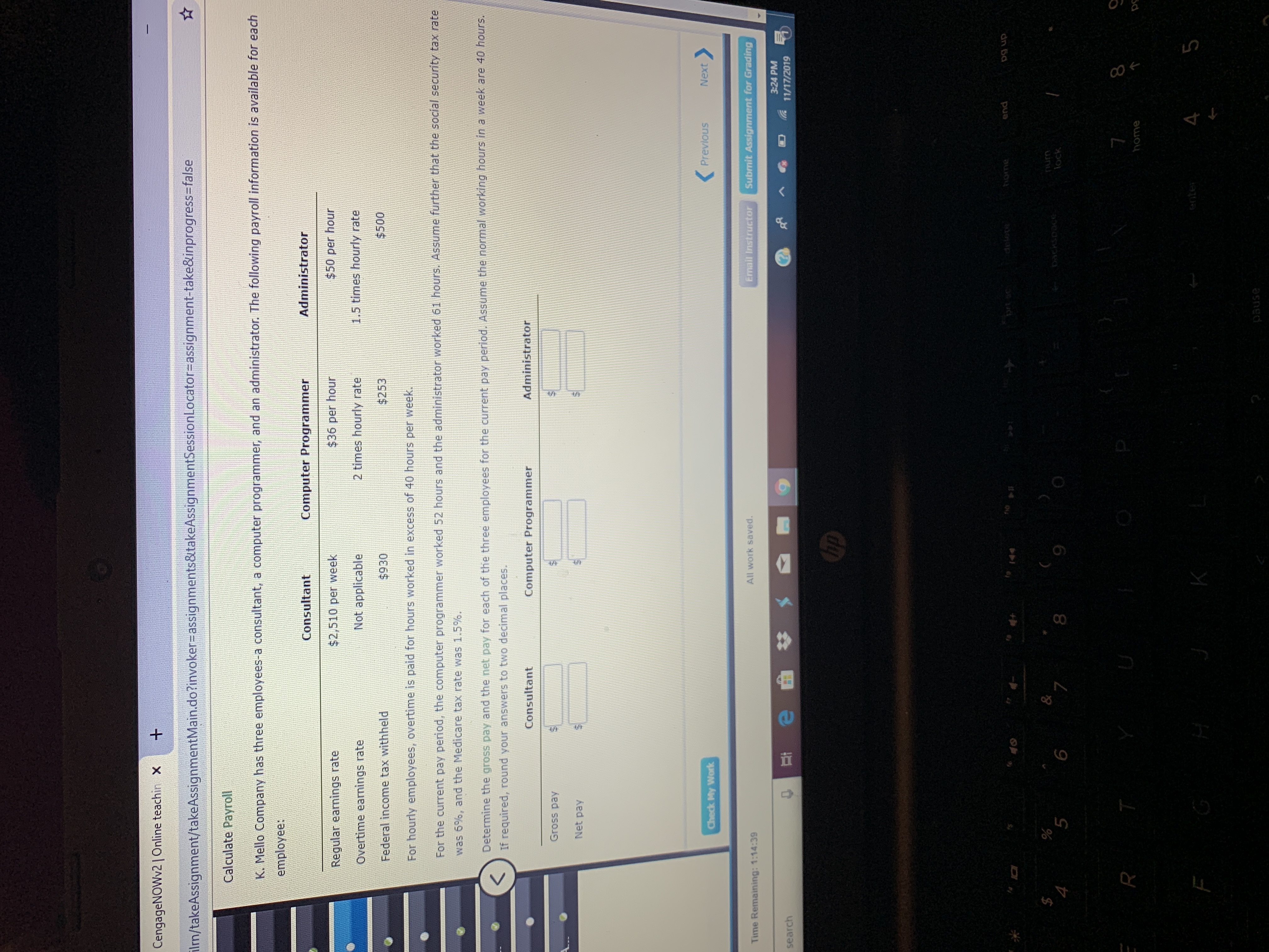 CengageNOWv21Online teachin X
ilm/takeAssignment/takeAssignmentMain.do?invoker-assignments&takeAssignmentSessionLocator=assignment-take&inprogress-false
Calculate Payroll
K. Mello Company has three employees-a consultant, a computer programmer, and an administrator. The following payroll information is available for each
employee:
Administrator
Computer Programmer
Consultant
$50 per hour
$36 per hour
$2,510 per week
Regular earnings rate
1.5 times hourly rate
2 times hourly rate
Not applicable
Overtime earnings rate
$500
$253
$930
Federal income tax withheld
For hourly employees, overtime is paid for hours worked in excess of 40 hours per week.
For the current pay period, the computer programmer worked 52 hours and the administrator worked 61 hours. Assume further that the social security tax rate
was 6%, and the Medicare tax rate was 1.5 %.
Determine the gross pay and the net pay for each of the three employees for the current pay period. Assume the normal working hours in a week are 40 hours.
If required, round your answers to two decimal places.
Administrator
Consultant
Computer Programmer
Gross pay
Net pay
Previous
Next
Check My Work
Email Instructor
Submit Assignment for Grading
All work saved.
Time Remaining: 1:14:39
3:24 PM
e
11/17/2019
search
hp
end
home
pr sc
to 144
dn 6a
o1ap
$
4
%
5
&
7
num
Dackspoce
9
6
lock
7
R T
home
enter
F
pause
tA
69
69
