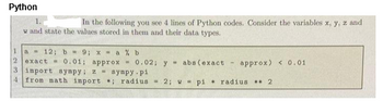 Python
In the following you see 4 lines of Python codes. Consider the variables x, y, z and
w and state the values stored in them and their data types.
1
a 12; b-9; x-a% b
0.01; approx
2 exact
3 inport sympy; 2 - sympy-pi
4 from math import: radius = 2;
0.02; y abs (exact - approx) < 0.01
pi radius 2