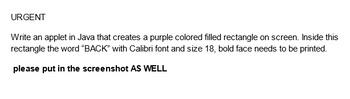 URGENT
Write an applet in Java that creates a purple colored filled rectangle on screen. Inside this
rectangle the word "BACK" with Calibri font and size 18, bold face needs to be printed.
please put in the screenshot AS WELL