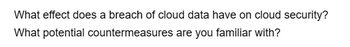 What effect does a breach of cloud data have on cloud security?
What potential countermeasures are you familiar with?