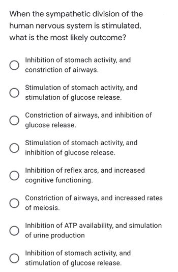 When the sympathetic division of the
human nervous system is stimulated,
what is the most likely outcome?
Inhibition of stomach activity, and
constriction of airways.
Stimulation of stomach activity, and
stimulation of glucose release.
Constriction of airways, and inhibition of
glucose release.
Stimulation of stomach activity, and
inhibition of glucose release.
Inhibition of reflex arcs, and increased
cognitive functioning.
Constriction of airways, and increased rates
of meiosis.
Inhibition of ATP availability, and simulation
of urine production
Inhibition of stomach activity, and
stimulation of glucose release.
O
O