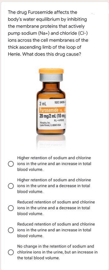 The drug Furosemide affects the
body's water equilibrium by inhibiting
the membrane proteins that actively
pump sodium (Na+) and chloride (Cl-)
ions across the cell membranes of the
thick ascending limb of the loop of
Henle. What does this drug cause?
NDC 04096
2mL
Furosemide Inj. U
20 mg/2mL (10 mg
RL-4988
Hospira, Inc.
Lake Forest, IL 60045 USA
Higher retention of sodium and chlorine
ions in the urine and an increase in total
blood volume.
Higher retention of sodium and chlorine
ions in the urine and a decrease in total
blood volume.
Reduced retention of sodium and chlorine
ions in the urine and a decrease in total
blood volume.
Reduced retention of sodium and chlorine
ions in the urine and an increase in total
blood volume.
No change in the retention of sodium and
chlorine ions in the urine, but an increase in
the total blood volume.