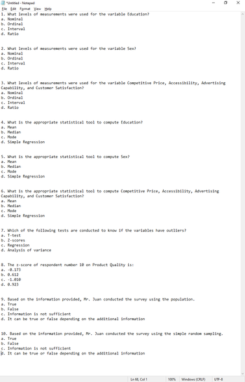 *Untitled - Notepad
File Edit Format View Help
1. What levels of measurements were used for the variable Education?
a. Nominal
b. Ordinal
c. Interval
d. Ratio
2. What levels of measurements were used for the variable Sex?
a. Nominal
b. Ordinal
c. Interval
d. Ratio
4. What is the appropriate statistical tool to compute Education?
a. Mean
b. Median
c. Mode
d. Simple Regression
3. What levels of measurements were used for the variable Competitive Price, Accessibility, Advertising
Capability, and Customer Satisfaction?
a. Nominal
b. Ordinal
c. Interval
d. Ratio
5. What is the appropriate statistical tool to compute Sex?
a. Mean
b. Median
c. Mode
d. Simple Regression
6. What is the appropriate statistical tool to compute Competitive Price, Accessibility, Advertising
Capability, and Customer Satisfaction?
a. Mean
b. Median
c. Mode
d. Simple Regression
7. Which of the following tests are conducted to know if the variables have outliers?
a. T-test
b. Z-scores
c. Regression
d. Analysis of variance.
8. The z-score of respondent number 10 on Product Quality is:
a. -0.173
b. 0.612
c. -1.010
d. 0.923
9. Based on the information provided, Mr. Juan conducted the survey using the population.
a. True
b. False
c. Information is not sufficient
d. It can be true or false depending on the additional information
10. Based on the information provided, Mr. Juan conducted the survey using the simple random sampling.
a. True
b. False
c. Information is not sufficient
d. It can be true or false depending on the additional information
1
Ln 68, Col 1
100%
Windows (CRLF)
0
UTF-8
X