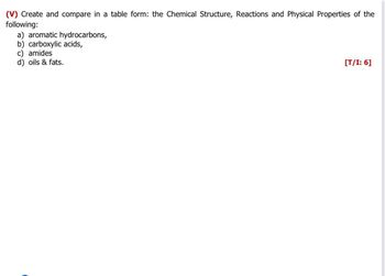 (V) Create and compare in a table form: the Chemical Structure, Reactions and Physical Properties of the
following:
a) aromatic hydrocarbons,
b) carboxylic acids,
c) amides
d) oils & fats.
[T/I: 6]