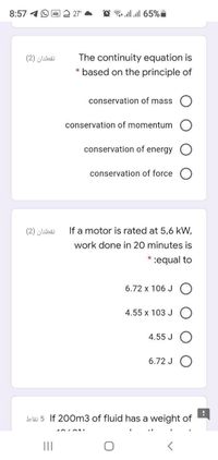 8:57 4O E
27
O 3 all all 65%i
The continuity equation is
* based on the principle of
نقطتان )2(
conservation of mass
conservation of momentum
conservation of energy
conservation of force O
نقطتان )2)
If a motor is rated at 5,6 kW,
work done in 20 minutes is
:equal to
6.72 x 106 J O
4.55 x 103 J O
4.55 J
6.72 J O
bläi 5 If 200m3 of fluid has a weight of
II
