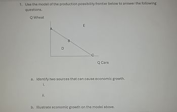 1. Use the model of the production possibility frontier below to answer the following
questions.
QWheat
D
B
E
C
Q Cars
a. Identify two sources that can cause economic growth.
1.
ii.
b. Illustrate economic growth on the model above.