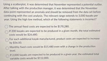 Using a scatterplot, it was determined that November represented a potential outlier.
After talking with the production manager, it was determined that the November
data point represented an anomaly and should be removed from the data set before
continuing with the cost analysis. The relevant range extends to 3,000 kayaks per
year. Using the high low method, which of the following statements is incorrect?
The annual fixed costs are expected to be $170,280.
If 200 kayaks are expected to be produced in a given month, the total estimated
costs would be $26,680.
For each additional kayak manufactured, product costs are expected to increase
by $56.00.
Monthly fixed costs would be $15,480 even with a change in the production
level.
If 2,000 kayaks are expected to be produced in a given year, the estimated total
variable costs would be $112,000.