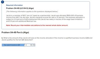 Required information
Problem 04-49 (LO 04-3) (Algo)
[The following information applies to the questions displayed below.]
Jacob is a member of WCC (an LLC taxed as a partnership). Jacob was allocated $165,000 of business
income from WCC for the year. Jacob's marginal income tax rate is 37 percent. The business allocation is
subject to 2.9 percent of self-employment tax (Jacob has salary in excess of the wage base limitation)
and 0.9 percent additional Medicare tax.
Note: Round your intermediate calculations to the nearest whole dollar amount.
Problem 04-49 Part b (Algo)
b. What is the amount of tax Jacob will owe on the income allocation if the income is qualified business income (QBI) and
Jacob qualifies for the full QBI deduction?
Tax owed if income is QBI
$
66,156