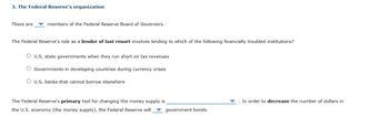 3. The Federal Reserve's organization
There are members of the Federal Reserve Board of Governors.
The Federal Reserve's role as a lender of last resort involves lending to which of the following financially troubled institutions?
O U.S. state governments when they run short on tax revenues
Governments in developing countries during currency crises
O U.S. banks that cannot borrow elsewhere
The Federal Reserve's primary tool for changing the money supply is
the U.S. economy (the money supply), the Federal Reserve will
government bonds.
In order to decrease the number of dollars in