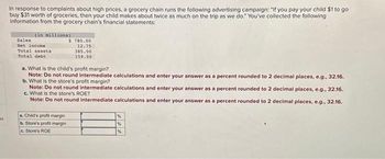 M
In response to complaints about high prices, a grocery chain runs the following advertising campaign:"If you pay your child $1 to go
buy $31 worth of groceries, then your child makes about twice as much on the trip as we do." You've collected the following
information from the grocery chain's financial statements:
(in millions)
Sales
Net income
Total assets
Total debt
$ 780.00
12.75
a. Child's profit margin
b. Store's profit margin
c. Store's ROE
385.00
159.00
a. What is the child's profit margin?
Note: Do not round intermediate calculations and enter your answer as a percent rounded to 2 decimal places, e.g., 32.16.
b. What is the store's profit margin?
Note: Do not round intermediate calculations and enter your answer as a percent rounded to 2 decimal places, e.g., 32.16.
c. What is the store's ROE?
Note: Do not round intermediate calculations and enter your answer as a percent rounded to 2 decimal places, e.g., 32.16.
%