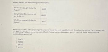 Vintage Baskets had the following department data:
Work in process, physical units.
August 1
Completed and transferred out
physical units
Work in process, physical units,
August 31
8,000
O 71,400.
O 75,000.
O 69,000.
O 67,000.
69,000
6,000
Materials are added at the beginning of the process. Conversion costs are added evenly throughout the process. The incomplete units
are 40% completed as to conversion costs. What is the total number of equivalent units for materials during August using the
weighted average method?