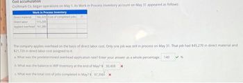 Cost accumulation
Croftmark Co. began operations on May 1. Its Work in Process Inventory account on May 31 appeared as follows:
Work in Process Inventory
Direct material 166,320 Cost of completed jobs 77
Direct labor
115.200
Applied overhead 161,280
The company applies overhead on the basis of direct labor cost. Only one job was still in process on May 31. That job had $45,270 in direct material and
$21,720 in direct labor cost assigned to it.
a. What was the predetermined overhead application rate? Enter your answer as a whole percentage. 140
b. What was the balance in WIP Inventory at the end of May? $ 30,408
c. What was the total cost of jobs completed in May? $ 97,398 *