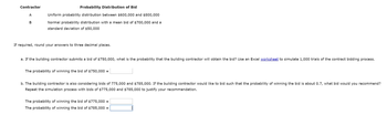 Contractor
A
B
Probability Distribution of Bid
Uniform probability distribution between $600,000 and $800,000
Normal probability distribution with a mean bid of $700,000 and a
standard deviation of $50,000
If required, round your answers to three decimal places.
a. If the building contractor submits a bid of $750,000, what is the probability that the building contractor will obtain the bid? Use an Excel worksheet to simulate 1,000 trials of the contract bidding process.
The probability of winning the bid of $750,000 =
b. The building contractor is also considering bids of 775,000 and $785,000. If the building contractor would like to bid such that the probability of winning the bid is about 0.7, what bid would you recommend?
Repeat the simulation process with bids of $775,000 and $785,000 to justify your recommendation.
The probability of winning the bid of $775,000 =
The probability of winning the bid of $785,000 =