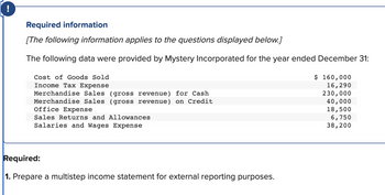 !
Required information
[The following information applies to the questions displayed below.]
The following data were provided by Mystery Incorporated for the year ended December 31:
Cost of Goods Sold
Income Tax Expense
Merchandise Sales (gross revenue) for Cash
Merchandise Sales (gross revenue) on Credit
Office Expense
Sales Returns and Allowances
Salaries and Wages Expense
Required:
1. Prepare a multistep income statement for external reporting purposes.
$ 160,000
16,290
230,000
40,000
18,500
6,750
38,200