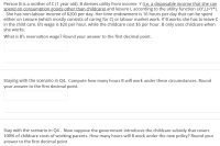 Person B is a mother of C (1 year old). B derives utility from income Y (i.e. a disposable income that she can
spend on consumption goods other than childcare) and leisure L according to the utility function U(Y,L)=Y*L
. She has non-labour income of $200 per day. Her time endowment is 16 hours per day that can be spent
either on Leisure (which mostly consists of caring for C) or labour market work. If B works she has to leave c
in the child care. B's wage is $20 per hour, while the childcare cost $5 per hour. B only uses childcare when
she works.
What is B's reservation wage? Round your answer to the first decimal point.
Staying with the scenario in Q4. Compute how many hours B will work under these circumstances. Round
your answer to the first decimal point.
Stay with the scenario in Q4. Now suppose the government introduces the childcare subsidy that covers
100% of childcare costs of working parents. How many hours will B work under the new policy? Round your
answer to the first decimal point
