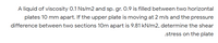 A liquid of viscosity 0.1 Ns/m2 and sp. gr. 0.9 is filled between two horizontal
plates 10 mm apart. If the upper plate is moving at 2 m/s and the pressure
difference between two sections 10m apart is 9.81 kN/m2, determine the shear
.stress on the plate
