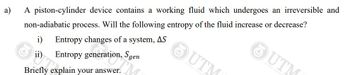 a)
A piston-cylinder device contains a working fluid which undergoes an irreversible and
non-adiabatic process. Will the following entropy of the fluid increase or decrease?
Entropy changes of a system, AS
ii) Entropy generation, Sgen
Briefly explain your answer.
UTM
OUTM