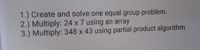 1.) Create and solve one equal group problem.
2.) Multiply: 24 x 7 using an array
3.) Multiply: 348 x 43 using partial product algorithm
