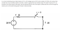 In a circuit containing only an ideal inductor of 5 H, a DC voltage source of 20 V and a resistor of 4 Ohm, all is series, then
consider the circuit conditions before and after a switch is opened that was initially closed. The switch requires 0.01 s to
transition from fully closed to fully open. See the attached PNG for the circuit layout. a) What was the current through the
resistor prior to the switch being open? Answer in [A] (not [mA]).
t = ()
20 V
5 -H
