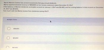 Nacho Mama's Cantina has several investments that pay annual dividends.
Mama reported dividend revenue of $38,800 on her income statement dated December 31, 20x7.
If the balance in Mama's dividends receivable account on January 1, 20x7 was $4,400, and her ending balance in that account on December
31, 20x7 was $7,000,
how much cash did Mama receive from dividends during 20x7?
Multiple Choice
$38,800.
$31,800.
$41.400