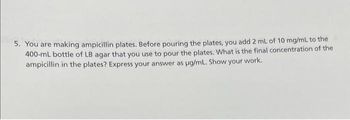 5. You are making ampicillin plates. Before pouring the plates, you add 2 mL of 10 mg/mL to the
400-ml bottle of LB agar that you use to pour the plates. What is the final concentration of the
ampicillin in the plates? Express your answer as ug/mL. Show your work.