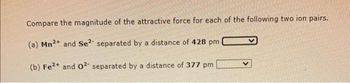 Compare the magnitude of the attractive force for each of the following two ion pairs.
(a) Mn2+ and Se2- separated by a distance of 428 pm
(b) Fe2+ and 02- separated by a distance of 377 pm