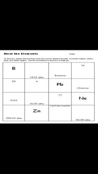 Me et the Elem ents
Name:
In each box please find and then write the correct element by name, its atomic number, atomic
mass, and atomic symbol. Use the informat ion in each box to help you.
16
B
Bromine
14.01 amu
55
РЬ
Chlorine
77
Ne
Gold
16.00 amu
I don't have a neutron
Zn
259.00 oamu
40.08 amu
