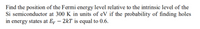 Find the position of the Fermi energy level relative to the intrinsic level of the
Si semiconductor at 300 K in units of eV if the probability of finding holes
in energy states at Ey – 2kT is equal to 0.6.
