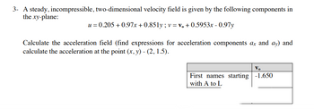 3- A steady, incompressible, two-dimensional velocity field is given by the following components in
the xy-plane:
u = 0.205 +0.97x+0.851y; v = v₁ +0.5953x -0.97y
Calculate the acceleration field (find expressions for acceleration components ax and ay) and
calculate the acceleration at the point (x, y) - (2, 1.5).
Vo
First names starting -1.650
with A to L