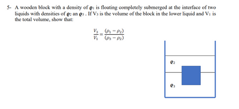 5- A wooden block with a density of 1 is floating completely submerged at the interface of two
liquids with densities of 02 an 03. If V3 is the volume of the block in the lower liquid and V₁ is
the total volume, show that:
V3
V1
=
(P₁-P2)
(p3 - Pz)
Q2
Q3