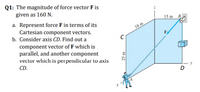 Q1: The magnitude of force vector F is
given as 160 N.
15 m
B
a. Represent force F in terms of its
Cartesian component vectors.
b. Consider axis CD. Find out a
18 m
F
component vector of F which is
parallel, and another component
vector which is perpendicular to axis
CD.
y
D
25 m
